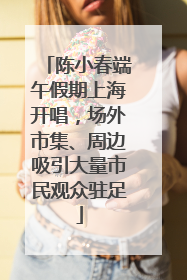陈小春端午假期上海开唱，场外市集、周边吸引大量市民观众驻足